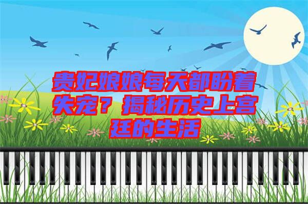 貴妃娘娘每天都盼著失寵？揭秘歷史上宮廷的生活