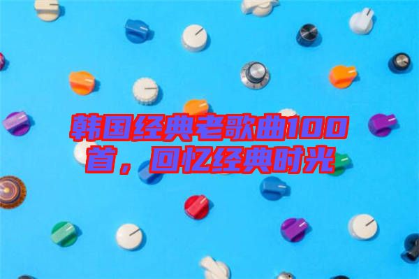 韓國經典老歌曲100首，回憶經典時光
