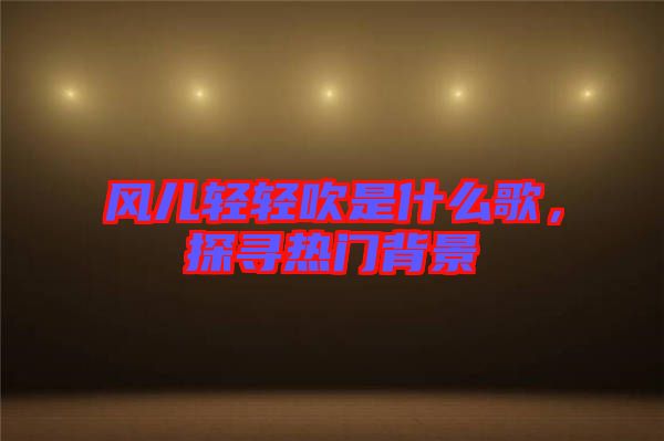 風(fēng)兒輕輕吹是什么歌，探尋熱門背景