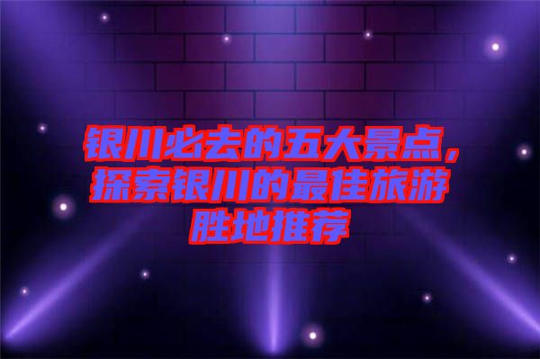 銀川必去的五大景點(diǎn)，探索銀川的最佳旅游勝地推薦