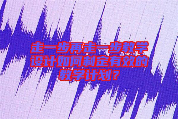 走一步再走一步教學(xué)設(shè)計如何制定有效的教學(xué)計劃？