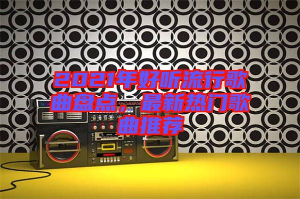 2021年好聽(tīng)流行歌曲盤(pán)點(diǎn)，最新熱門(mén)歌曲推薦
