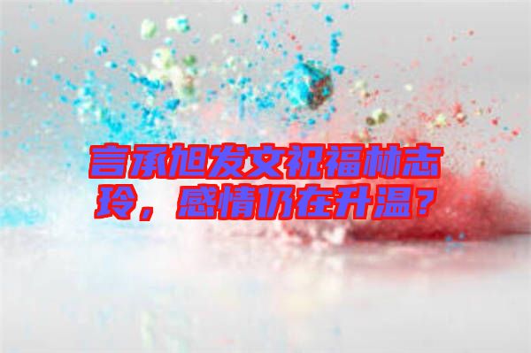 言承旭發(fā)文祝福林志玲，感情仍在升溫？