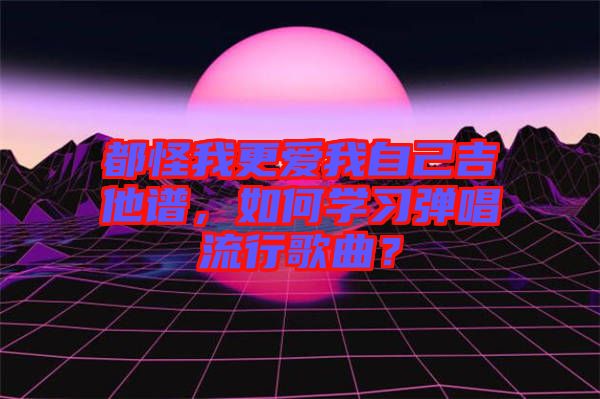 都怪我更愛我自己吉他譜，如何學(xué)習(xí)彈唱流行歌曲？