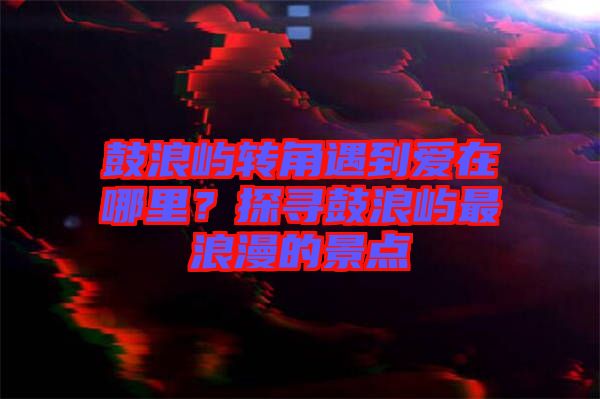 鼓浪嶼轉(zhuǎn)角遇到愛在哪里？探尋鼓浪嶼最浪漫的景點