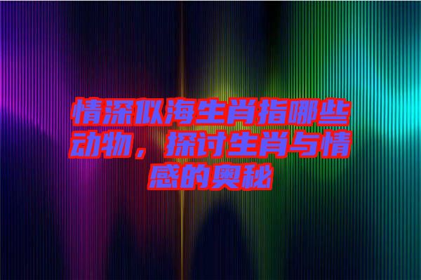 情深似海生肖指哪些動(dòng)物，探討生肖與情感的奧秘