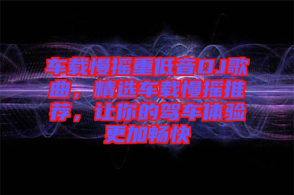 車載慢搖重低音DJ歌曲，精選車載慢搖推薦，讓你的駕車體驗更加暢快