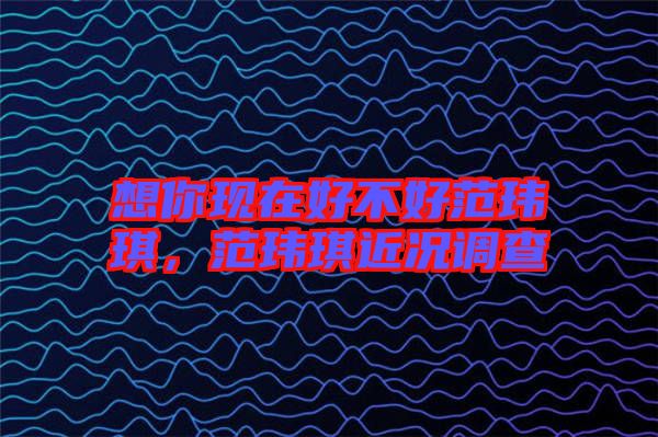 想你現(xiàn)在好不好范瑋琪，范瑋琪近況調(diào)查