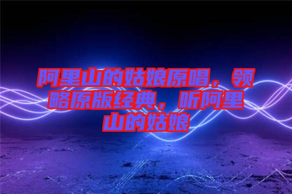 阿里山的姑娘原唱，領(lǐng)略原版經(jīng)典，聽阿里山的姑娘