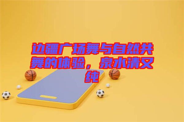 邊疆廣場(chǎng)舞與自然共舞的體驗(yàn)，泉水清又純