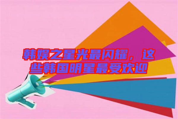 韓娛之星光最閃耀，這些韓國(guó)明星最受歡迎