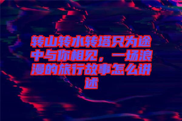 轉(zhuǎn)山轉(zhuǎn)水轉(zhuǎn)塔只為途中與你相見(jiàn)，一場(chǎng)浪漫的旅行故事怎么講述