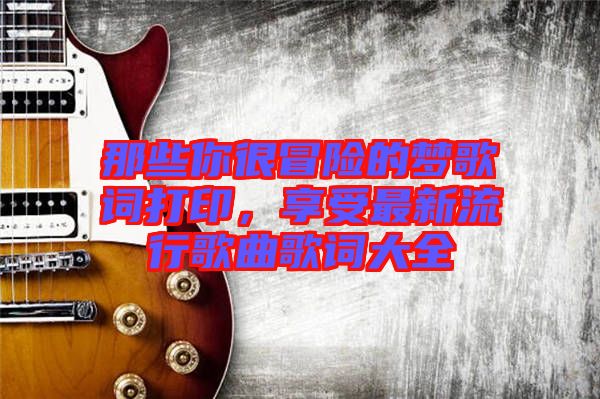 那些你很冒險(xiǎn)的夢歌詞打印，享受最新流行歌曲歌詞大全