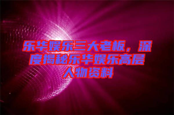 樂華娛樂三大老板，深度揭秘樂華娛樂高層人物資料