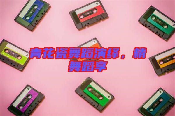 青花瓷舞蹈演繹，精舞蹈享