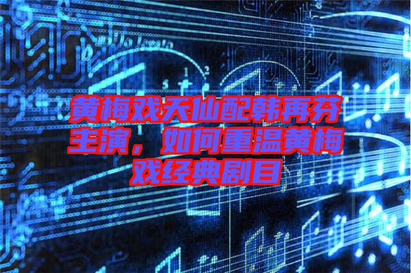 黃梅戲天仙配韓再芬主演，如何重溫黃梅戲經(jīng)典劇目