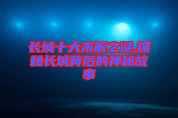 長城十大未解之謎,探秘長城背后的神秘故事