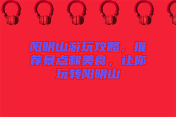 陽明山游玩攻略，推薦景點和美食，讓你玩轉陽明山