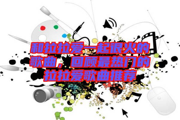 和拉拉愛一起很火的歌曲，回顧最熱門的拉拉愛歌曲推薦