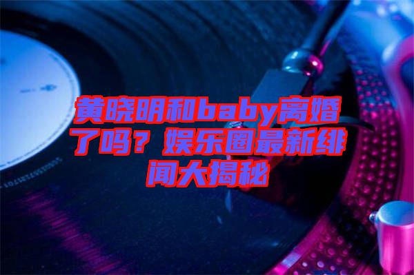 黃曉明和baby離婚了嗎？娛樂圈最新緋聞大揭秘
