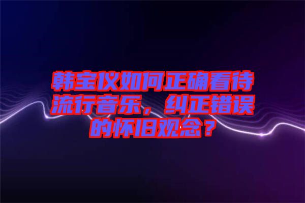 韓寶儀如何正確看待流行音樂，糾正錯誤的懷舊觀念？