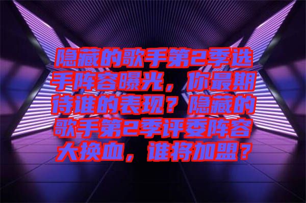 隱藏的歌手第2季選手陣容曝光，你最期待誰的表現(xiàn)？隱藏的歌手第2季評委陣容大換血，誰將加盟？