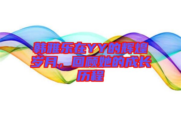 韓雅樂在YY的輝煌歲月，回顧她的成長歷程