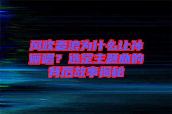 風吹麥浪為什么讓孫儷唱？選定主題曲的背后故事揭秘
