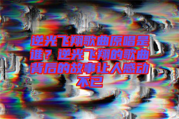 逆光飛翔歌曲原唱是誰(shuí)？逆光飛翔的歌曲背后的故事讓人感動(dòng)不已