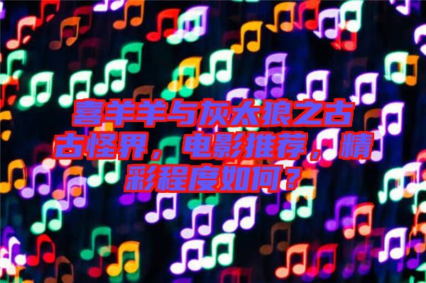 喜羊羊與灰太狼之古古怪界，電影推薦，精彩程度如何？