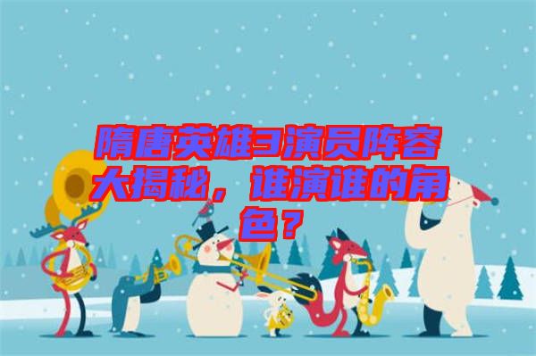 隋唐英雄3演員陣容大揭秘，誰演誰的角色？