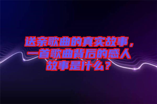 送親歌曲的真實(shí)故事，一首歌曲背后的感人故事是什么？
