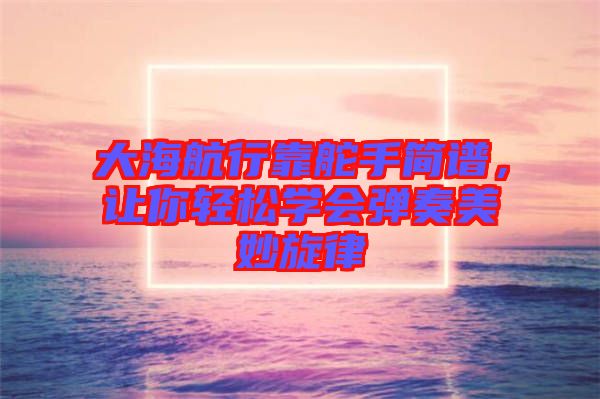 大海航行靠舵手簡(jiǎn)譜，讓你輕松學(xué)會(huì)彈奏美妙旋律