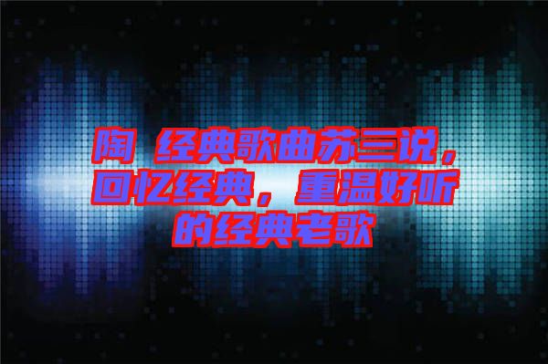 陶喆經(jīng)典歌曲蘇三說，回憶經(jīng)典，重溫好聽的經(jīng)典老歌