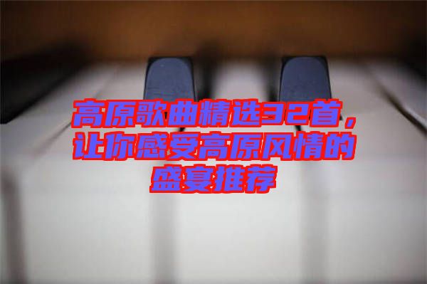 高原歌曲精選32首，讓你感受高原風情的盛宴推薦