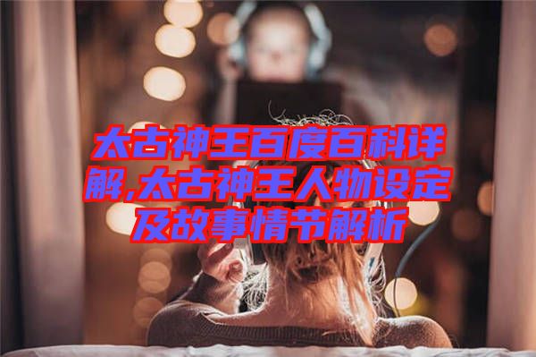 太古神王百度百科詳解,太古神王人物設(shè)定及故事情節(jié)解析