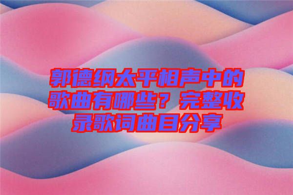 郭德綱太平相聲中的歌曲有哪些？完整收錄歌詞曲目分享
