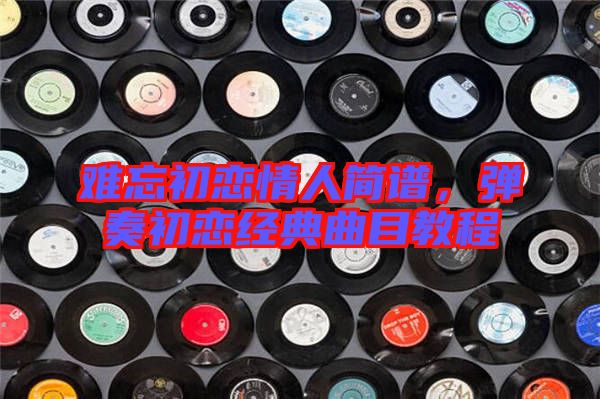 難忘初戀情人簡譜，彈奏初戀經(jīng)典曲目教程