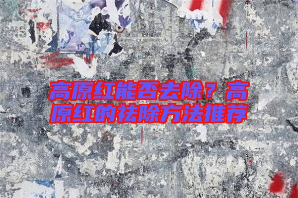 高原紅能否去除？高原紅的祛除方法推薦