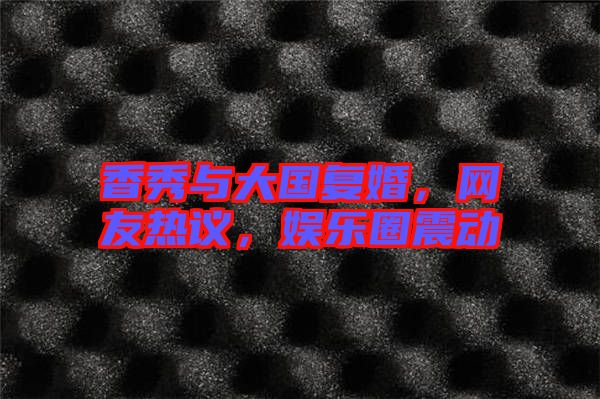 香秀與大國復(fù)婚，網(wǎng)友熱議，娛樂圈震動(dòng)