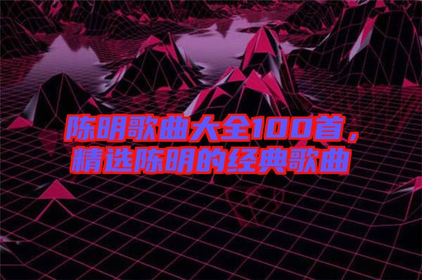 陳明歌曲大全100首，精選陳明的經(jīng)典歌曲
