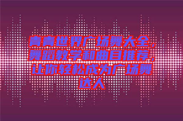 青青世界廣場(chǎng)舞大全，舞蹈教學(xué)和曲目推薦，讓你輕松成為廣場(chǎng)舞達(dá)人