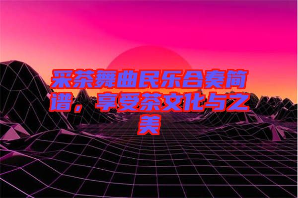 采茶舞曲民樂合奏簡譜，享受茶文化與之美