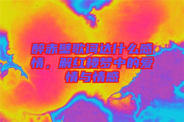 醉赤壁歌詞達(dá)什么感情，解紅樓夢中的愛情與情感