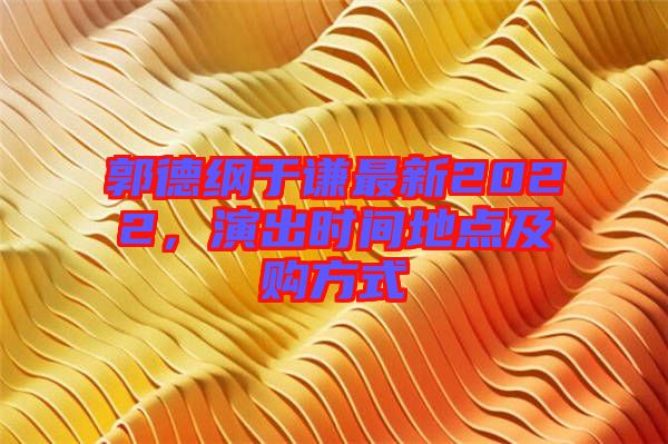 郭德綱于謙最新2022，演出時(shí)間地點(diǎn)及購(gòu)方式