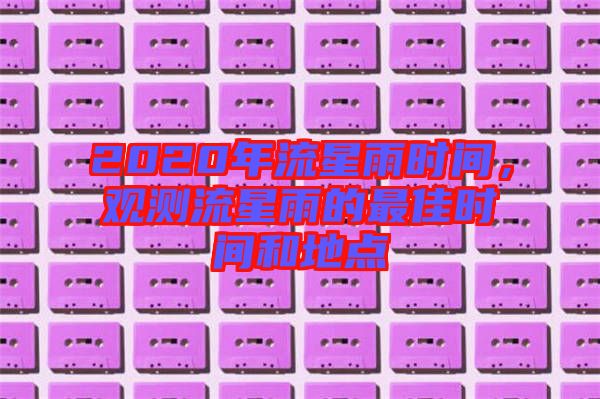 2020年流星雨時(shí)間，觀測流星雨的最佳時(shí)間和地點(diǎn)