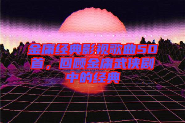 金庸經(jīng)典影視歌曲50首，回顧金庸武俠劇中的經(jīng)典