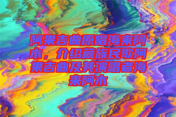 阿果吉曲原唱海來阿木，介紹藏族民歌阿果吉曲及其演唱者海來阿木