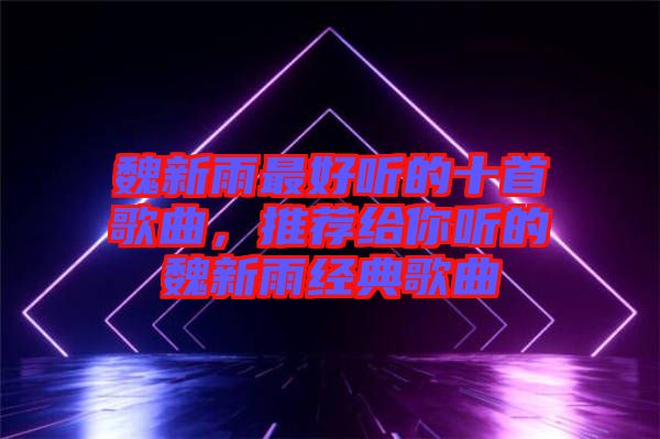 魏新雨最好聽的十首歌曲，推薦給你聽的魏新雨經(jīng)典歌曲