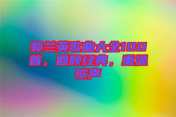 郭蘭英歌曲大全100首，回顧經(jīng)典，重溫歌聲